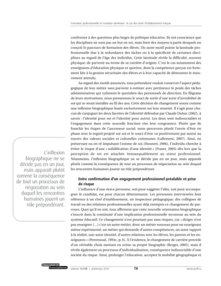 confronter à des questions plus larges de politique éducative. Ils ont conscience que
les disciplines ne sont pas un but en soi, mais bien des moyens à partir desquels on
conçoit le parcours de formation des élèves. Un autre motif pointe la lassitude pro-
fessionnelle due à la redondance des tâches ou à la spécificité de certaines disci-
plines au regard de l’âge des individus. Cette lassitude révèle la difficulté, souvent
physique, de parvenir au terme de sa carrière d’origine. C’est le cas notamment des
enseignants d’éducation physique et sportive, dont la compétence perçue est forte-
ment liée à la gestion sécuritaire des élèves et à leur capacité de démontrer le mou-
vement attendu.
Au regard des motifs annoncés, tous prétendent vouloir conserver l’aspect péda-
gogique de leur métier sans parvenir à estimer avec pertinence le poids des tâches
administratives qui rythment le quotidien des personnels de direction. En filigrane
de leurs motivations, nous pressentons le souci de sortir d’une sorte d’invisibilité de
soi qui se serait installée au fil des ans. Cette décision de changement sonne comme
une inflexion biographique basée exclusivement sur leur ressenti. Il s’agit pour cha-
cun de conjuguer les deux facettes de l’identité défendue par Claude Dubar (2002), à
savoir : l’identité pour soi et l’identité pour autrui. Les deux sont indissociables et
l’engagement dans cette nouvelle fonction vise leur congruence. Plutôt que de
franchir les étapes de l’ascenseur social, nous percevons plutôt l’envie d’être en
phase avec le regard projeté sur soi et le souci d’être vu positivement par autrui au
travers des valeurs sociales et culturelles communes (Lallement, 2007). Ainsi, en
préservant ou en ré-impulsant l’estime de soi (Honnett, 2006), l’individu cherche à
éviter le risque d’une « solidification d’une identité » (Fraser, 2005) dès lors que la
perception de soi est attachée immanquablement au statut professionnel.
Néanmoins, l’inflexion biographique ne se décide pas en un jour, mais apparaît
plutôt comme la conséquence de tout un processus de négociation au sein duquel
les rencontres humaines jouent un rôle prépondérant.
Entre confirmation d’un engagement professionnel préalable et prise
de risque
L’influence d’une tierce personne, soit pour suggérer l’idée, soit pour accompa-
gner le candidat, est pour chacun déterminante. Les personnes interviewées font
référence à un chef d’établissement, un inspecteur pédagogique, des collègues de
travail ou des relations professionnelles ayant déjà entrepris ce changement de par-
cours. Quoi qu’il en soit, tous affirment que cette nouvelle orientation biographique
s’inscrit dans la continuité d’une implication professionnelle reconnue au sein du
système éducatif. Ce changement n’est pourtant pas sans risques, car « diriger n’est
pas enseigner […] c’est un autre métier, donc un métier nouveau pour un enseignant
même expérimenté, un métier qui demande d’autres compétences, un autre rapport
à la réalité, une autre identité, d’autres relations avec les élèves, les parents et les en-
seignants » (Perrenoud, 1994c, p. 6). À l’évidence, le changement de carrière procède
d’un véritable choix mettant en scène sa propre biographie (Berger, 2005), mais il
révèle également un processus d’individualisation, conséquence indissociable d’une
société du risque. Ainsi, prolonger l’éducation, accepter la mobilité géographique et
78volume XXXVIII:1, printemps 2010 www.acelf.ca
Formation professionnelle et mutation identitaire: le cas des chefs d’établissement français
L’inflexion
biographique ne se
décide pas en un jour,
mais apparaît plutôt
comme la conséquence
de tout un processus de
négociation au sein
duquel les rencontres
humaines jouent un
rôle prépondérant.
 