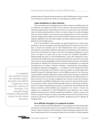 problématique de l’identité professionnelle du chef d’établissement conçue comme
une construction sociale de la réalité au sens de Berger et Luckman (1966).
Culture disciplinaire et culture éducative
Tous conviennent que l’imprégnation du milieu constitue la meilleure façon de
se confronter aux réalités d’un métier et de ses missions. Elle permet de dépasser le
stade de la représentation, de formaliser un point de vue précis de ce que sont réelle-
ment les tâches professionnelles et d’ainsi se rendre compte de certains décalages
entre son corps d’origine et son nouveau corps d’appartenance. C’est le cas notam-
ment du changement de regard, qui contraint l’individu à basculer de la culture dis-
ciplinaire significative de son corps d’origine à la culture éducative propre à la vision
globale du chef d’établissement.
Face à tout problème, chacun projette un regard empreint de sa culture d’ap-
partenance, qu’il soit enseignant, personnel administratif, d’entretien ou de vie sco-
laire. Il ressort des entretiens que le chef d’établissement doit se positionner à
l’interface de cet ensemble. L’objectif est bien plus de coordonner que de trancher en
faveur d’un au détriment des autres. S’il revient à l’enseignant d’organiser ses con-
tenus et de gérer ses classes afin de créer au mieux les conditions favorables à
l’apprentissage des élèves, le chef d’établissement a pour rôle d’optimiser le fonc-
tionnement de l’établissement par une gestion pertinente des structures et des indi-
vidus tant sur les plans pédagogique, éducatif, administratif et financier. Si le premier
peut parfois se satisfaire des connaissances purement disciplinaires, le second doit
nécessairement les élargir à plusieurs domaines (institutionnel, psychologique,
sociologique, didactique, pédagogique…). À cet égard, il revient fréquemment dans
les propos des personnes interviewées le reproche, parfois un certain agacement,
lorsqu’ils évoquent le décalage existant entre les différents points de vue. Selon eux,
cela peut générer quelques oppositions pouvant aller jusqu’au blocage. Au regard des
différentes personnes interviewées et a fortiori de la diversité des établissements sco-
laires concernés, il est un fait que la singularité des contextes comme des situations
professionnelles rend difficile l’application stricto sensu des contenus de formation.
C’est pourquoi chaque situation professionnelle devient en elle-même formatrice.
De la sorte, chaque individu forge son propre curriculum par l’intermédiaire des dif-
férentes situations professionnelles pour lesquelles il est amené à trouver des
réponses. En conséquence, le chef d’établissement doit démontrer une certaine
qualité d’écoute pour être attentif et réceptif aux problèmes. De plus, et bien que la
décision comporte toujours un risque, la procédure d’essai-erreur reste dans son cas
associée au processus d’acquisition de nouvelles compétences pour le pilotage de
l’établissement.
De la difficulté d’enseigner à la complexité de piloter
Exercer le métier de chef d’établissement, c’est en quelque sorte être en formation
permanente, tant il doit faire la preuve de sa capacité à observer le milieu et ses inter-
venants, saisir les cohérences et les incohérences dans les pratiques, proposer des solu-
tions à expérimenter tout en acceptant le point de vue des autres. Sa préoccupation
84volume XXXVIII:1, printemps 2010 www.acelf.ca
Formation professionnelle et mutation identitaire: le cas des chefs d’établissement français
La singularité
des contextes comme
des situations profes-
sionnelles rend difficile
l’application stricto
sensu des contenus de
formation. C’est
pourquoi chaque
situation professionnelle
devient en elle-même
formatrice.
 