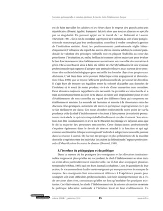 est de faire travailler les adultes et les élèves dans le respect des grands principes
républicains (liberté, égalité, fraternité, laïcité) alors que tout un chacun se spécifie
par sa singularité. En prenant appui sur le travail de Luc Boltanski et Laurent
Thévenot (1991), force est de constater la présence de l’individu au sein d’une juxtapo-
sition de mondes qui, par leur confrontation, contribue à rendre complexe la gestion
de l’institution scolaire. Ainsi, les positionnements professionnels réglés hiérar-
chiquement; l’influence du regard des autres, élèves comme adultes; la volonté para-
doxale de valoriser des principes collectifs tout en plaçant l’individu au cœur des
procédures d’évaluation; et, enfin, l’efficacité comme critère important pour évaluer
le bon fonctionnement des établissements constituent un ensemble de contraintes à
gérer. Elles contribuent ainsi à faire du métier de chef d’établissement une épreuve
professionnelle qui suppose d’adopter une attitude réflexive, mais surtout de se cons-
tituer des outils méthodologiques pour recueillir les données objectives propices aux
décisions. C’est bien dans cette posture dialectique entre engagement et distancia-
tion (Elias, 1996) que se trouve l’efficacité professionnelle du personnel de direction.
Il s’agit bien de trouver un équilibre entre la volonté d’accéder aux données de
l’intérieur et le souci de rester prudent vis-à-vis d’une immersion non contrôlée.
Deux données majeures rappellent cette nécessité. La première est structurelle et a
trait au fonctionnement au sein de la classe. Il existe une impossibilité pour le chef
d’établissement de tout contrôler au regard des différents lieux qui composent un
établissement scolaire. La seconde est humaine et renvoie à la dissonance entre les
discours et les pratiques, autrement dit entre ce qu’impose un programme et ce qui
se fait réellement en classe. Ces zones d’ombre renforcent de notre point de vue la
prudence utile du chef d’établissement et incitent à faire preuve de curiosité perma-
nente vis-à-vis de ce qui est entrepris individuellement et collectivement. Son atten-
tion doit être constamment en éveil car l’efficacité du pilotage en dépend, ainsi que
le dit la majorité des personnes rencontrées. Cette distanciation professionnelle
s’exprime également dans le devoir de réserve attaché à la fonction et qui agit
comme une frontière éthique contraignant l’individu à adopter une nouvelle posture
dans la relation à autrui. De l’action réciproque et plus précisément de la manière
dont elle s’exprime entre les individus découlent la définition de l’espace profession-
nel et l’identification du statut de chacun (Simmel, 1999).
À l’interface du pédagogique et du politique
Dans la mesure où les pratiques des enseignants et les directives institution-
nelles s’opposent plus qu’elles ne s’accordent, le chef d’établissement se situe dans
un entre-deux particulièrement inconfortable, car il doit alors conjuguer plusieurs
temporalités (Obin, 1995) qui ont bien du mal à cohabiter. Dans le quotidien de leur
action, ils s’accommodent du discours enseignant qui marque souvent le manque de
moyens. Les enseignants font constamment référence à l’expérience passée pour
souligner soit leurs difficultés professionnelles, soit leur incompréhension vis-à-vis
de certaines directives, convaincus qu’elles ne font qu’entériner les pratiques exis-
tantes. Corrélativement, les chefs d’établissement ont la mission de mettre en œuvre
la politique éducative nationale à l’échelon local de leur établissement. En
85volume XXXVIII:1, printemps 2010 www.acelf.ca
Formation professionnelle et mutation identitaire: le cas des chefs d’établissement français
 