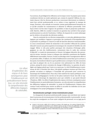 l’occurrence, ils privilégient les réflexions sur le temps à venir. Se projeter pour mieux
coordonner devient un mode opératoire qui, comme la majorité l’affirme, les con-
traint chacun à lire les diverses productions concernant directement ou indirecte-
ment leur activité professionnelle, et ce, même si tous regrettent le manque de
temps. Pourtant, cette attitude est ressentie comme particulièrement formatrice en
ce qu’elle actualise les connaissances et alimente la réflexion personnelle. Cette
façon d’être à la fois dans l’urgence du quotidien et dans la projection profession-
nelle (Barrère, 2006) les conduit à remettre en question leur activité et leur propre
positionnement au sein de l’institution. À défaut, ils risquent de se sentir submerger
par les tâches et de prendre des décisions tardives.
Dans la continuité de ces diverses temporalités, ce sont plus globalement deux
logiques qui semblent s’opposer et provoquer des sentiments d’incompréhension.
La première est politique et s’inscrit en toile de fond des directives institutionnelles.
Le souci constamment réitéré de rechercher et de contrôler l’efficacité du système
éducatif s’associe aux préoccupations économiques de connaître le bénéfice du coût
engagé. Même si cela peut parfois provoquer des situations d’échanges péda-
gogiques au sein des établissements, notamment dans le cadre des contrats
d’objectifs6
, ce mode de raisonnement se heurte à la logique éducative des person-
nels de terrain. Instruire, former et éduquer des individus constituent des finalités
difficilement mesurables. Surtout, il existe un décalage entre l’enseignement offert et
ses premiers effets. D’ailleurs, les chefs d’établissement savent bien qu’en arrivant à
leur poste, ils récoltent d’abord ce que le prédécesseur a entrepris. Ils sont conscients
que dans la plupart des cas ils ne pourront vivre pleinement les effets de leurs
actions, puisqu’ils seront contraints de changer d’affectation. La question de privi-
légier une logique plutôt que l’autre ne se pose pas. Le chef d’établissement se posi-
tionne de fait à l’interface des deux. Cela génère quelques tensions qu’il faut com-
prendre soi-même et expliquer à l’ensemble des personnels pour conserver la
dynamique de l’établissement. Pour cela, il doit maîtriser les enjeux politiques, insti-
tutionnels et pédagogiques à la fois sur les plans national et local. Son rôle se rap-
proche alors davantage du négociateur pour que cohabite ce qui paraît dissocié
(Thuderoz, 2000). Cet effort d’explicitation des enjeux et de leurs conséquences pour
l’établissement est particulièrement formateur, car cela nécessite la compréhension
des différentes logiques de rationalité. Le projet de l’établissement s’impose alors
comme l’outil essentiel pour mettre au débat et accorder les individus sur les axes
stratégiques d’un projet pédagogique et éducatif.
Reconnaissance partagée versus reconnaissance propre
Le changement de posture professionnelle marque sans nul doute une rupture
dans le processus de reconnaissance à la fois professionnelle et personnelle. Au sein
du corps des enseignants ou d’une autre catégorie de personnel, on ne juge pas le
86volume XXXVIII:1, printemps 2010 www.acelf.ca
Formation professionnelle et mutation identitaire: le cas des chefs d’établissement français
6. L’article 22 de la loi du 3 juillet 1991 en date du 14 janvier 1993 stipule que «les contrats d’objectifs déter-
minent en particulier les orientations sur les effectifs à former par type et niveau de qualification, la localisa-
tion souhaitable des formations, les durées prévisionnelles des formations en centre de formation et les
types d’actions susceptibles de favoriser l’information des jeunes et de leur famille».
Cet effort
d’explicitation des
enjeux et de leurs
conséquences pour
l’établissement est
particulièrement forma-
teur, car cela nécessite
la compréhension des
différentes logiques
de rationalité.
 