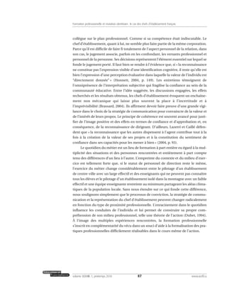 collègue sur le plan professionnel. Comme si sa compétence était indiscutable. Le
chef d’établissement, quant à lui, ne semble plus faire partie de la même corporation.
Parce qu’il est difficile de faire fi totalement de l’aspect personnel de la relation, dans
son cas, le jugement associe, parfois en les confondant, les versants professionnel et
personnel de la personne. Ses décisions représentent l’élément essentiel sur lequel se
fonde le jugement porté. Il faut bien se rendre à l’évidence que, si « la reconnaissance
ne constitue pas l’expression visible d’une identification cognitive, il reste qu’elle est
bien l’expression d’une perception évaluative dans laquelle la valeur de l’individu est
“directement donnée” » (Honnett, 2004, p. 149). Les entretiens témoignent de
l’omniprésence de l’interprétation subjective qui fragilise la confiance au sein de la
communauté éducative. Entre l’idée suggérée, les discussions engagées, les effets
recherchés et les résultats obtenus, les chefs d’établissement évoquent un enchaîne-
ment non mécanique qui laisse plus souvent la place à l’incertitude et à
l’imprévisibilité (Brassard, 2004). Ils affirment devoir faire preuve d’une grande vigi-
lance dans le choix de la stratégie de communication pour convaincre de la valeur et
de l’intérêt de leurs propos. Le principe de cohérence est souvent avancé pour justi-
fier de l’image positive et des effets en termes de confiance et d’approbation et, en
conséquence, de la reconnaissance de dirigeant. D’ailleurs, Lazerri et Caillé défen-
dent que « la reconnaissance que les autres dispensent à l’agent contribue tout à la
fois à la création de la valeur de ses projets et à la constitution du sentiment de
confiance dans ses capacités pour les mener à bien » (2004, p. 93).
Le quotidien du métier est un lieu de formation à part entière eu égard à la mul-
tiplicité des situations et des personnes rencontrées et entièrement à part compte
tenu des différences d’un lieu à l’autre. L’empreinte du contexte et du milieu d’exer-
cice est tellement forte que, si le statut de personnel de direction reste le même,
l’exercice du métier change considérablement entre le pilotage d’un établissement
de centre-ville avec un large effectif et des enseignants qui ne peuvent pas connaître
tous les élèves et le pilotage d’un établissement isolé dans la montagne avec un faible
effectif et une équipe enseignante restreinte au minimum partageant les aléas clima-
tiques de la population locale. Sans nous étendre sur ce qui fonde cette différence,
nous soulignons simplement que le processus de conviction, la stratégie de commu-
nication et la représentation du chef d’établissement peuvent changer radicalement
en fonction du type de proximité professionnelle. L’enracinement dans le quotidien
influence les conduites de l’individu et lui permet de construire sa propre com-
préhension de son milieu professionnel, telle une théorie de l’action (Dubet, 1994).
À l’image des multiples expériences rencontrées, la formation professionnelle
s’inscrit en complémentarité du vécu dans un souci d’aide à la formalisation des pra-
tiques professionnelles difficilement réalisables dans le cours même de l’action.
87volume XXXVIII:1, printemps 2010 www.acelf.ca
Formation professionnelle et mutation identitaire: le cas des chefs d’établissement français
 