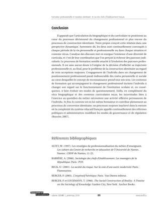 Conclusion
Il apparaît que l’articulation du biographique et du curriculaire se positionne au
cœur du processus décisionnel du changement professionnel et plus encore du
processus de construction identitaire. Notre propos conçoit cette relation dans une
perspective dynamique. Autrement dit, les deux sont continuellement convoqués à
chaque période de la vie personnelle et professionnelle ou dans chaque situation et
contexte vécus. L’analyse des discours met en exergue l’existence d’une diversité de
curricula, et c’est de leur coordination que l’on perçoit la richesse des parcours indi-
viduels. Le processus de formation semble attaché à l’évolution des parcours profes-
sionnels. Il est sans aucun doute à l’origine de la décision d’infléchir sa trajectoire
professionnelle et, au final, pose le problème de la construction identitaire au regard
de trois acceptions majeures. L’engagement de l’individu dans un changement de
positionnement professionnel paraît indissociable des visées personnelle et sociale
au cœur desquelles le concept de reconnaissance prend tout son sens. Les contenus
de formation qui accompagnent le changement professionnel incitent l’individu à
changer son regard sur le fonctionnement de l’institution scolaire et, en consé-
quence, à faire évoluer ses modes de questionnement. Enfin, en complément du
vécu biographique et des contenus curriculaires reçus, les incertitudes liées à
l’exercice au quotidien du métier nécessitent une activité réflexive permanente de
l’individu. In fine, le contexte est en lui-même formateur et contribue pleinement au
processus de conversion identitaire; un processus toujours inachevé dans la mesure
où la complexité du système éducatif français appelle continuellement des réformes
politiques et administratives modifiant les modes de gouvernance et de régulation
(Bouvier, 2007).
Références bibliographiques
ALTET, M. (1997). Les stratégies de professionnalisation du métier d’enseignant.
Les cahiers du Centre de recherche en éducation de l’Université de Nantes.
Nantes : CRDP de Nantes, 11-22.
BARRÈRE, A. (2006). Sociologie des chefs d’établissement. Les managers de la
République. Paris : PUF.
BECK, U. (2001). La société du risque. Sur la voie d’une autre modernité. Paris :
Flammarion.
BERGER, P. (2005). L’impératif hérétique. Paris : Van Dieren éditeur.
BERGER, P. et LUCKMANN, T. (1966). The Social Construction of Reality : A Treatise
on the Sociology of Knowledge. Garden City, New York : Anchor Books.
88volume XXXVIII:1, printemps 2010 www.acelf.ca
Formation professionnelle et mutation identitaire: le cas des chefs d’établissement français
 