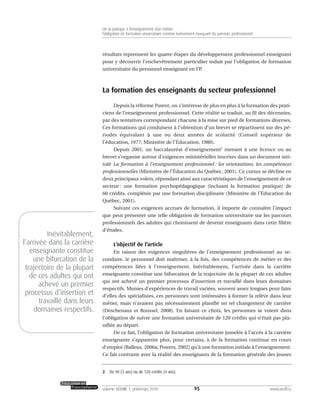 résultats reprennent les quatre étapes du développement professionnel enseignant
pour y découvrir l’enchevêtrement particulier induit par l’obligation de formation
universitaire du personnel enseignant en FP.
La formation des enseignants du secteur professionnel
Depuis la réforme Parent, on s’intéresse de plus en plus à la formation des prati-
ciens de l’enseignement professionnel. Cette réalité se traduit, au fil des décennies,
par des tentatives correspondant chacune à la mise sur pied de formations diverses.
Ces formations qui conduisent à l’obtention d’un brevet se répartissent sur des pé-
riodes équivalant à une ou deux années de scolarité (Conseil supérieur de
l’éducation, 1977; Ministère de l’Éducation, 1980).
Depuis 2001, un baccalauréat d’enseignement2
menant à une licence ou au
brevet s’organise autour d’exigences ministérielles inscrites dans un document inti-
tulé La formation à l’enseignement professionnel : les orientations, les compétences
professionnelles (Ministère de l’Éducation du Québec, 2001). Ce cursus se décline en
deux principaux volets, répondant ainsi aux caractéristiques de l’enseignement de ce
secteur : une formation psychopédagogique (incluant la formation pratique) de
60 crédits, complétée par une formation disciplinaire (Ministère de l’Éducation du
Québec, 2001).
Suivant ces exigences accrues de formation, il importe de connaître l’impact
que peut présenter une telle obligation de formation universitaire sur les parcours
professionnels des adultes qui choisissent de devenir enseignants dans cette filière
d’études.
L’objectif de l’article
En raison des exigences singulières de l’enseignement professionnel au se-
condaire, le personnel doit maîtriser, à la fois, des compétences de métier et des
compétences liées à l’enseignement. Inévitablement, l’arrivée dans la carrière
enseignante constitue une bifurcation de la trajectoire de la plupart de ces adultes
qui ont achevé un premier processus d’insertion et travaillé dans leurs domaines
respectifs. Munies d’expériences de travail variées, souvent assez longues pour faire
d’elles des spécialistes, ces personnes sont intéressées à former la relève dans leur
métier, mais n’avaient pas nécessairement planifié un tel changement de carrière
(Deschenaux et Roussel, 2008). En faisant ce choix, les personnes se voient dans
l’obligation de suivre une formation universitaire de 120 crédits qui n’était pas pla-
nifiée au départ.
De ce fait, l’obligation de formation universitaire jumelée à l’accès à la carrière
enseignante s’apparente plus, pour certains, à de la formation continue en cours
d’emploi (Balleux, 2006a; Powers, 2002) qu’à une formation initiale à l’enseignement.
Ce fait contraste avec la réalité des enseignants de la formation générale des jeunes
95volume XXXVIII:1, printemps 2010 www.acelf.ca
De la pratique à l’enseignement d’un métier:
l’obligation de formation universitaire comme événement marquant du parcours professionnel
2. De 90 (3 ans) ou de 120 crédits (4 ans).
Inévitablement,
l’arrivée dans la carrière
enseignante constitue
une bifurcation de la
trajectoire de la plupart
de ces adultes qui ont
achevé un premier
processus d’insertion et
travaillé dans leurs
domaines respectifs.
 