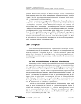 (primaire et secondaire), parce que ces derniers n’ont pas souvent d’expérience de
travail préalable significative et que l’enseignement constitue leur objectif initial de
carrière. Pour eux, la formation universitaire est planifiée et constitue l’étape princi-
pale les conduisant à l’emploi d’enseignant.
Dans ce contexte, cet article a pour objectif d’examiner l’impact des exigences
curriculaires de formation à l’enseignement professionnel sur la transition vers
l’enseignement, considéré comme l’événement marquant du parcours des
enseignants de la FP. Contrairement à la situation vécue en France, la transition vers
l’enseignement professionnel constitue un choix personnel (Deschenaux et Roussel,
2008; Balleux, 2006a), et non une option par défaut (Jellab, 2008). Forts d’une expé-
rience de métier appréciable, ces personnes décident de bifurquer de la pratique de
leur métier vers l’enseignement de ce dernier. C’est cette transition qui nous
intéresse. Cette bifurcation de leur trajectoire, certes choisie, bien que liée à des effets
de conjoncture, se situe dans le vaste champ d’étude des reconversions profession-
nelles volontaires (Negroni, 2005; Denave, 2006).
Cadre conceptuel
Les reconversions professionnelles font souvent l’objet d’une analyse microso-
ciologique dans les écrits recensés sur le sujet. À partir de récits biographiques, on
tente de reconstruire l’expérience vécue par l’individu. Après avoir esquissé les
grandes lignes des travaux de ce paradigme, nous proposons un regard macroso-
ciologique impliquant divers processus qui s’enchevêtrent lors de la reconversion
professionnelle.
Une vision microsociologique des reconversions professionnelles
Dans plusieurs études recensées sur ce sujet, les reconversions professionnelles
sont appréhendées en recourant à des histoires de vie. Cette méthode est mobilisée
afin de prendre en compte adéquatement la complexité des processus sociaux et les
multiples socialisations vécues par les individus (Lahire, 1998). Dans cette perspec-
tive microsociologique, il importe de brosser le portrait intime de la personne pour
débusquer les motifs qui ont précédé la reconversion professionnelle volontaire. Les
auteurs tentent ainsi de reconstituer l’ensemble du parcours individuel afin de dis-
tinguer la part de l’imprévisible (Grossetti, 2004) de la part du choix rationnel. En
effet, Grafmeyer (1994) insiste sur la nécessaire prise en considération de
l’hétérogénéité des trajectoires individuelles organisées autour de remises en ques-
tion, de réorganisations ou de ruptures d’appartenance.
L’analyse microsociologique des reconversions professionnelles prend pour
point de départ un élément déclencheur, un « événement » identifié comme le
moteur de la bifurcation. Cet événement est « le fait qui va prendre sens et donner
sens au monde simultanément. Le fait est événement parce qu’il construit et par-
ticipe à une nouvelle vision du monde, une nouvelle signification de sa place dans le
monde » (Prestini-Christophe, 2006, p. 88).
96volume XXXVIII:1, printemps 2010 www.acelf.ca
De la pratique à l’enseignement d’un métier:
l’obligation de formation universitaire comme événement marquant du parcours professionnel
 