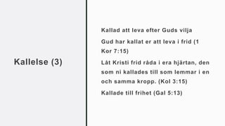 Kallelse (3)
Kallad att leva efter Guds vilja
Gud har kallat er att leva i frid (1
Kor 7:15)
Låt Kristi frid råda i era hjärtan, den
som ni kallades till som lemmar i en
och samma kropp. (Kol 3:15)
Kallade till frihet (Gal 5:13)
 