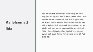 Kallelsen att
lida
Vad är det för berömvärt i att tåligt ta emot
hugg och slag när ni har felat? Men om ni står
ut med att misshandlas när ni har gjort rätt,
då är det något stort i Guds ögon. Det är vad
ni har kallats till, ty också Kristus led, för er
skull, och gav er ett exempel för att ni skall
följa i hans fotspår. Han begick inte någon
synd, och svek fanns inte i hans mun. (1 Pet
2:20-22)
 
