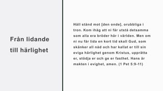 Från lidande
till härlighet
Håll stånd mot [den onde], orubbliga i
tron. Kom ihåg att ni får utstå detsamma
som alla era bröder här i världen. Men om
ni nu får lida en kort tid skall Gud, som
skänker all nåd och har kallat er till sin
eviga härlighet genom Kristus, upprätta
er, stödja er och ge er fasthet. Hans är
makten i evighet, amen. (1 Pet 5:9-11)
 