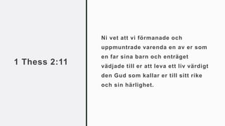 1 Thess 2:11
Ni vet att vi förmanade och
uppmuntrade varenda en av er som
en far sina barn och enträget
vädjade till er att leva ett liv värdigt
den Gud som kallar er till sitt rike
och sin härlighet.
 