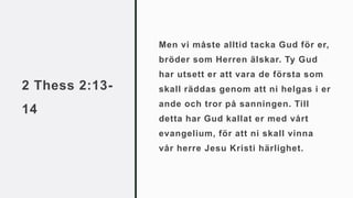2 Thess 2:13-
14
Men vi måste alltid tacka Gud för er,
bröder som Herren älskar. Ty Gud
har utsett er att vara de första som
skall räddas genom att ni helgas i er
ande och tror på sanningen. Till
detta har Gud kallat er med vårt
evangelium, för att ni skall vinna
vår herre Jesu Kristi härlighet.
 