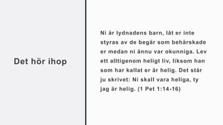 Det hör ihop
Ni är lydnadens barn, låt er inte
styras av de begär som behärskade
er medan ni ännu var okunniga. Lev
ett alltigenom heligt liv, liksom han
som har kallat er är helig. Det står
ju skrivet: Ni skall vara heliga, ty
jag är helig. (1 Pet 1:14-16)
 