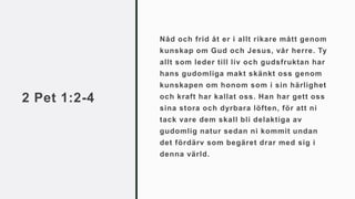 2 Pet 1:2-4
Nåd och frid åt er i allt rikare mått genom
kunskap om Gud och Jesus, vår herre. Ty
allt som leder till liv och gudsfruktan har
hans gudomliga makt skänkt oss genom
kunskapen om honom som i sin härlighet
och kraft har kallat oss. Han har gett oss
sina stora och dyrbara löften, för att ni
tack vare dem skall bli delaktiga av
gudomlig natur sedan ni kommit undan
det fördärv som begäret drar med sig i
denna värld.
 