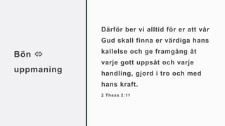 Bön 
uppmaning
Därför ber vi alltid för er att vår
Gud skall finna er värdiga hans
kallelse och ge framgång åt
varje gott uppsåt och varje
handling, gjord i tro och med
hans kraft.
2 Thess 2:11
 
