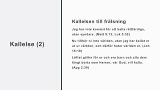 Kallelse (2)
Kallelsen till frälsning
Jag har inte kommit för att kalla rättfärdiga,
utan syndare. (Matt 9:13; Luk 5:32)
Nu tillhör ni inte världen, utan jag har kallat er
ut ur världen, och därför hatar världen er. (Joh
15:19)
Löftet gäller för er och era barn och alla dem
långt borta som Herren, vår Gud, vill kalla.
(Apg 2:39)
 