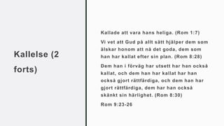 Kallelse (2
forts)
Kallade att vara hans heliga. (Rom 1:7)
Vi vet att Gud på allt sätt hjälper dem som
älskar honom att nå det goda, dem som
han har kallat efter sin plan. (Rom 8:28)
Dem han i förväg har utsett har han också
kallat, och dem han har kallat har han
också gjort rättfärdiga, och dem han har
gjort rättfärdiga, dem har han också
skänkt sin härlighet. (Rom 8:30)
Rom 9:23-26
 