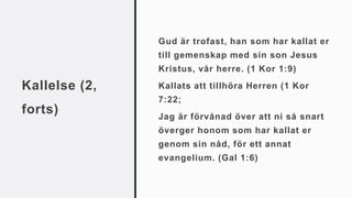Kallelse (2,
forts)
Gud är trofast, han som har kallat er
till gemenskap med sin son Jesus
Kristus, vår herre. (1 Kor 1:9)
Kallats att tillhöra Herren (1 Kor
7:22;
Jag är förvånad över att ni så snart
överger honom som har kallat er
genom sin nåd, för ett annat
evangelium. (Gal 1:6)
 
