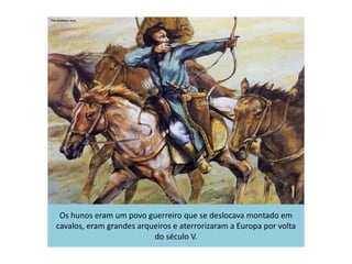 Os hunos eram um povo guerreiro que se deslocava montado em
cavalos, eram grandes arqueiros e aterrorizaram a Europa por volta
do século V.
 