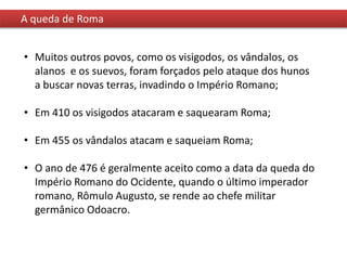 A queda de Roma
• Muitos outros povos, como os visigodos, os vândalos, os
alanos e os suevos, foram forçados pelo ataque dos hunos
a buscar novas terras, invadindo o Império Romano;
• Em 410 os visigodos atacaram e saquearam Roma;
• Em 455 os vândalos atacam e saqueiam Roma;
• O ano de 476 é geralmente aceito como a data da queda do
Império Romano do Ocidente, quando o último imperador
romano, Rômulo Augusto, se rende ao chefe militar
germânico Odoacro.
 