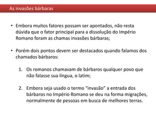 As invasões bárbaras
• Embora muitos fatores possam ser apontados, não resta
dúvida que o fator principal para a dissolução do Império
Romano foram as chamas invasões bárbaras;
• Porém dois pontos devem ser destacados quando falamos dos
chamados bárbaros:
1. Os romanos chamavam de bárbaros qualquer povo que
não falasse sua língua, o latim;
2. Embora seja usado o termo “invasão” a entrada dos
bárbaros no Império Romano se deu na forma migrações,
normalmente de pessoas em busca de melhores terras.
 