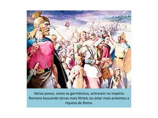 Vários povos, como os germânicos, entraram no Império
Romano buscando terras mais férteis ou estar mais próximos a
riqueza de Roma.
 