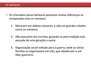 Os bárbaros
• Os chamados povos bárbaros possuíam muitas diferenças se
comparados com os romanos:
1. Moravam em aldeias menores, e não em grandes cidades
como os romanos;
2. Não possuíam leis escritas, guiando-se pela tradição oral,
passada de uma geração a outra;
3. Organização social voltada para a guerra, onde as várias
famílias se organizavam em clãs, que obedeciam a um
líder guerreiro.
 