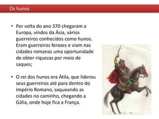 Os hunos
• Por volta do ano 370 chegaram a
Europa, vindos da Ásia, vários
guerreiros conhecidos como hunos.
Eram guerreiros ferozes e viam nas
cidades romanas uma oportunidade
de obter riquezas por meio de
saques;
• O rei dos hunos era Átila, que liderou
seus guerreiros até para dentro do
Império Romano, saqueando as
cidades no caminho, chegando a
Gália, onde hoje fica a França.
 