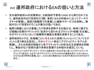410 連邦政府におけるEAの狙いと方法
• 先の連邦政府EAの成果物は、大統領府予算局（OMB）から発行されてお
り、連邦政府内のＩＴ投資を行う際、事前にＥＡの枠組みに沿ってアーキテ
クチャを整備し、縦割り組織間での重複した機能やサービスを排除し、無
駄のないＩＴ投資を行うことが最大の狙いである。
• 縦割り組織における重複したＩＴ投資を排除する仕組みは、単純に論ずれ
ば組織と役務のマトリックス（従来から言われるプロジェクト組織）を定義し、
そのマトリックスに沿って組織間の機能の重複を排除することである。
• 連邦政府ＥＡでは、各組織ごとに与えられた役務（ミッション）についてセグ
メントと言う単位を設定し、そのセグメント単位にアクティビティ・モデルを
整備し、それを役務の側面から各アクティビティの担当の主従関係を明確
にし、無駄のない役務の遂行体制を整備する枠組みを規定している。
– セグメントごとのアクティビティ・モデルは基本的にIDEF0手法に則ったアクティビティ・モ
デリングであるが、もはやこのアクティビティ・モデルがＥＡの基盤を成すことからほとん
どIDEF0と言う呼称は登場しない。（IDEFと言う表現はないものの中身はIDEF0そのもので
ある。）
2015/1/28 32有限会社ジール
 