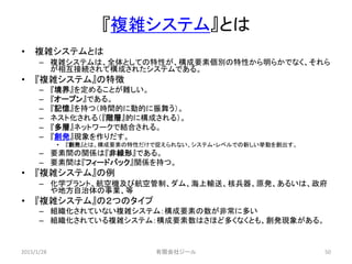『複雑システム』とは
• 複雑システムとは
– 複雑システムは、全体としての特性が、構成要素個別の特性から明らかでなく、それら
が相互接続されて構成されたシステムである。
• 『複雑システム』の特徴
– 『境界』を定めることが難しい。
– 『オープン』である。
– 『記憶』を持つ（時間的に動的に振舞う）。
– ネスト化される（『階層』的に構成される）。
– 『多層』ネットワークで結合される。
– 『創発』現象を作りだす。
• 『創発』とは、構成要素の特性だけで捉えられない、システム・レベルでの新しい挙動を創出す。
– 要素間の関係は『非線形』である。
– 要素間は『フィードバック』関係を持つ。
• 『複雑システム』の例
– 化学プラント、航空機及び航空管制、ダム、海上輸送、核兵器、原発、あるいは、政府
や地方自治体の事業、等
• 『複雑システム』の２つのタイプ
– 組織化されていない複雑システム：構成要素の数が非常に多い
– 組織化されている複雑システム：構成要素数はさほど多くなくとも、創発現象がある。
2015/1/28 50有限会社ジール
 