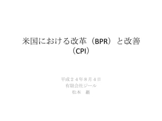 米国における改革（BPR）と改善
（CPI）
平成２４年８月４日
有限会社ジール
松本 巖
 