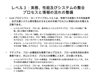 レベル３：実務、性能及びシステムの整合
プロセスと情報の流れの整備
• SCOR プロジェクト・ロードマップのレベル３は、現場での実務とその性能基準
、及び支援システム間を整合させるための作業プロセスと情報の流れを整える
活動である。
– レベル３のプロセス・フローは、基本的にレベル２のマテリアル・フローの末端の『業
務』毎に定義され整備される。
– マテリアル・フローの『業務』ボックスは基本的にＳＣＯＲレベル２の機能モジュールに
参照して分割されており、その『業務』の詳細なプロセス・フローは、ＳＣＯＲレベル３
のプロセス・フローのパターンをそのまま適用され得る。
– すなわち、レベル２のマテリアル・フローがＳＣＯＲに沿って正しく攻勢されていれば、
その末端『業務』のプロセス・フローは、ＳＣＯＲレベル３の標準パターンが適合できる
。
• マテリアル・フローは機能的な業務でありプロセス・フローは時系列的処理の
業務であり、共にビジネス・プロセスの範疇に入るが、次の違いがある。
– レベル２のマテリアル・フローの業務は、その業務が同じ処理内容を持つにしても、それ
ぞれ固有な機能名で識別されなければならない。
– レベル３のプロセス・フローは、その処理内容によって共通に扱うことができ、その個別
の処理は、そのプロセスが取り扱う『物品』や『拠点』などの違いで区別する。（ＩＤＥ
Ｆ３を参照）
05/28/13 有限会社ジール　松本　巌 29
 