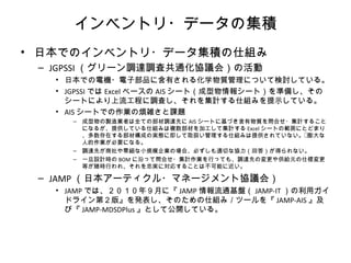 インベントリ・データの集積
• 日本でのインベントリ・データ集積の仕組み
– JGPSSI （グリーン調達調査共通化協議会）の活動
• 日本での電機・電子部品に含有される化学物質管理について検討している。
• JGPSSI では Excel ベースの AIS シート（成型物情報シート）を準備し、その
シートにより上流工程に調査し、それを集計する仕組みを提示している。
• AIS シートでの作業の煩雑さと課題
– 成型物の製造業者は全ての部材調達先に AIS シートに基づき含有物質を問合せ・集計すること
になるが、提供している仕組みは複数部材を加工して集計する Excel シートの範囲にとどまり
、多数存在する部材構成の実態に即して取扱い管理する仕組みは提供されていない。膨大な
人的作業が必要になる。
– 調達先が商社や零細な小規模企業の場合、必ずしも適切な協力（回答）が得られない。
– 一旦設計時の BOM に沿って問合せ・集計作業を行っても、調達先の変更や供給元の仕様変更
等が随時行われ、それを忠実に対応することは不可能に近い。
– JAMP （日本アーティクル・マネージメント協議会）
• JAMP では、２０１０年９月に『 JAMP 情報流通基盤（ JAMP-IT ）の利用ガイ
ドライン第２版』を発表し、そのための仕組み／ツールを『 JAMP-AIS 』及
び『 JAMP-MDSDPlus 』として公開している。
 