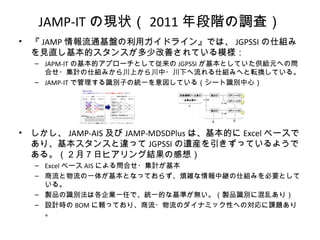 JAMP-IT の現状（ 2011 年段階の調査）
• 『 JAMP 情報流通基盤の利用ガイドライン』では、 JGPSSI の仕組み
を見直し基本的スタンスが多少改善されている模様：
– JAPM-IT の基本的アプローチとして従来の JGPSSI が基本としていた供給元への問
合せ・集計の仕組みから川上から川中・川下へ流れる仕組みへと転換している。
– JAMP-IT で管理する識別子の統一を意図している（シート識別中心）
• しかし、 JAMP-AIS 及び JAMP-MDSDPlus は、基本的に Excel ベースで
あり、基本スタンスと違って JGPSSI の遺産を引きずっているようで
ある。（２月７日ヒアリング結果の感想）
– Excel ベース AIS による問合せ・集計が基本
– 商流と物流の一体が基本となっておらず、煩雑な情報中継の仕組みを必要として
いる。
– 製品の識別法は各企業一任で、統一的な基準が無い。（製品識別に混乱あり）
– 設計時の BOM に頼っており、商流・物流のダイナミック性への対応に課題あり
。
 