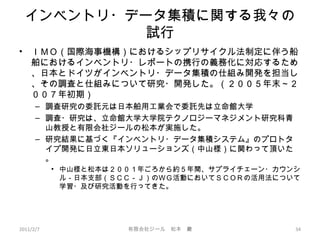 インベントリ・データ集積に関する我々の
試行
• ＩＭＯ（国際海事機構）におけるシップリサイクル法制定に伴う船
舶におけるインベントリ・レポートの携行の義務化に対応するため
、日本とドイツがインベントリ・データ集積の仕組み開発を担当し
、その調査と仕組みについて研究・開発した。（２００５年末～２
００７年初期）
– 調査研究の委託元は日本舶用工業会で委託先は立命館大学
– 調査・研究は、立命館大学大学院テクノロジーマネジメント研究科青
山教授と有限会社ジールの松本が実施した。
– 研究結果に基づく『インベントリ・データ集積システム』のプロトタ
イプ開発に日立東日本ソリューションズ（中山様）に関わって頂いた
。
• 中山様と松本は２００１年ごろから約５年間、サプライチェーン・カウンシ
ル－日本支部（ＳＣＣ－Ｊ）のＷＧ活動においてＳＣＯＲの活用法について
学習・及び研究活動を行ってきた。
2011/2/7 34有限会社ジール　松本　巖
 