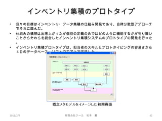 インベントリ集積のプロトタイプ
• 我々の目標はインベントリ・データ集積の仕組み開発であり、自律分散型アプローチ
でそれに臨んだ。
• 仕組みの構想は出来上がったが個別の定義のみではどのように機能するかが判り難い
ことからそれらを統合したインベントリ集積システムのプロトタイプの開発を行った
。
• インベントリ集積プロトタイプは、担当者のスキルとプロトタイピングの容易さから
４Ｄのデータベース・ソフトウエア上で実装した。
2011/2/7 42有限会社ジール　松本　巖
 
