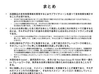 まとめ
• 流通製品の含有物質情報を管理するにはサプライチェーンを遡って含有物質を集計す
ることが必須である。
– それを下流の企業が起点となって上流に問合せて集計する方式では上流企業はたまったものではないし、
途中もその作業は膨大となって非現実的である。
– このような課題を解決するには、それぞれの工程が責任を持って自主的に含有物質を報告する自律分散的
な仕組みが必要である。（多少時間がかかろうが）
• これらの自律分散した各工程が全体として意図した成果に向け秩序立って行動するた
めには、それぞれが守るべき基本の原則や基準から成る何らかのガイドラインが必要
である。
– これらの求められる成果はグローバルなものであり、そのためのガイドラインもグローバルなものから国
家レベル、業界レベル、企業レベルと具体化され、それらに基づいて現場が行動すると云う枠組みが必要
となろう。
• 自律分散的なアプローチに転換するには、上意下達方式のフレームワークの確立と、
そのフレームワークに準じた現場業務の見直しが必要となる。
– このインベントリ集積の実証実験では、 EA の枠組みと SCOR 等の標準参照モデルから始まり、各種業界団
体での標準的ガイドラインの準備、更には各企業体でのそのフレームワークに沿った概念体系の整備や全
ての実態業務を網羅的に記述する活動等が連動して行動することが必要であることが判った。
– モデリング手段はこれらのフレームワークに沿ってトップダウン的概念整理と実態把握と記述手段として
役立つ。
• 米国防省の DoDAF 、連邦政府の FEA 、あるいは The Open Group の TODAF 等の一連の
EA フレームワークは、秩序ある自律分散的な行動のための仕組みと捉えることもで
きる。
• 特に強調したいことは、ドメイン（対象領域）を意識することが重要であり、それぞ
れのドメイン内での用語の統一、すなわちドメイン・オントロジ―を確立していくこ
 
