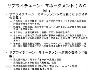 サプライチェーン・マネージメント（ＳＣ
Ｍ）
• サプライチェーン・マネージメントの定義（ＣＳＣＭＰ
の定義）
– ＳＣＭは、仕入や購買、加工、及びのロジスティックに係わる活動の
計画と管理をカバーする。
– 供給者、中間業者、第３者サービス・プロバイダ、及び顧客間の協調
や協力を促進する。
– ＳＣＭは、企業を横断した供給とデマンドを統合する。
– ＳＣＭは、企業内及び企業横断の事業体の機能とプロセスを密接かつ
高度な事業モデルに統合させる責任がある。（エンタープライズの考
え方）
– それは、製造業務も同様に、マーケッティング、販売、製品設計、財
務、及び情報技術及びそれらを横断する活動やプロセスを協調させる
。
• サプライチェーン・マネージメントが関心を持つ『性
能』
– 注文品の納入に対する『オーダー充足』性能
– 負荷変動に対する処理の『柔軟性』性能
– 保障と返品処理を含む『サプライチェーン・コスト』性能
– 在庫品を含めた『資産回転率』性能
05/28/13 有限会社ジール　松本　巌 5
 