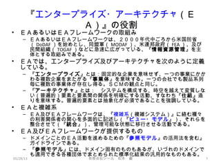 『エンタープライズ・アーキテクチャ（Ｅ
Ａ）』の役割
• ＥＡあるいはＥＡフレームワークの取組み
– ＥＡあるいはＥＡフレームワークは、２０００年代中ごろから米国防省
（ DoDAF ）を始めとし、同盟軍（ MODAF ）、米連邦政府（ FEA ）、及び
民間組織（ TOGAF ）などに急速に広がっている、『情報資源管理』を主
体とする取組みである。
• ＥＡでは、エンタープライズ及びアーキテクチャを次のように定義
している。
– 『エンタープライズ』とは：固定的な企業を意味せず、一つの事業にかか
わる複数企業をまたがる『事業体』を意味する。一つの会社でも製品系列
毎に複数の事業体が存在し得る。ＳＣＭの観点と同じ。
– 『アーキテクチャ』とは：　システムを構成する、時空を越えて変質しな
い（普遍的）要素と要素間の関係を明確にする活動、すなわち『仕組』造
りを意味する。普遍的要素とは抽象化が必須であることを強調している。
• ＥＡと複雑系
– ＥＡ及びＥＡフレームワークは、『複雑系（複雑システム）』に絡む種々
の利害関係者の関心を多面的に記述し（『ビュー・モデル』）、それらを
整合させて（『統合』）、管理可能な状態に移行させる活動である。
• ＥＡ及びＥＡフレームワークが提供するもの
– ドメインごとのＥＡ活動を進めるための『参照モデル』の活用法を含む』
ガイドラインである。
– 『参照モデル』には、ドメイン固有のものもあるが、いづれのドメインで
も適用できる各種団体でまとめられた標準化結果の汎用的なものもある。
05/28/13 有限会社ジール　松本　巌 7
 