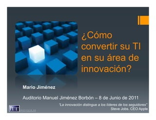 ¿Cómo
                              convertir su TI
                              en su área de
                              innovación?
Mario Jiménez

Auditorio Manuel Jiménez Borbón – 8 de Junio de 2011
                “La innovación distingue a los líderes de los seguidores”
                                                  Steve Jobs. CEO Apple
 