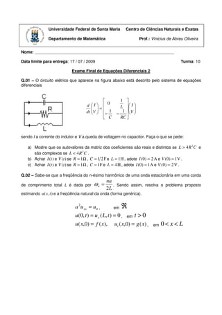 Universidade Federal de Santa Maria              Centro de Ciências Naturais e Exatas

               Departamento de Matemática                                Prof.: Vinicius de Abreu Oliveira


Nome: _____________________________________________________________

Data limite para entrega: 17 / 07 / 2009                                                        Turma: 10

                             Exame Final de Equações Diferenciais 2

Q.01 – O circuito elétrico que aparece na figura abaixo está descrito pelo sistema de equações
diferenciais


                                                          1 
                                     d I  0             L  I 
                                         =                    
                                     dt V  − 1
                                        
                                                           1  V 
                                                         −     
                                              C           RC 



sendo I a corrente do indutor e V a queda de voltagem no capacitor. Faça o que se pede:

   a) Mostre que os autovalores da matriz dos coeficientes são reais e distintos se L > 4 R 2 C e
      são complexos se L < 4 R 2 C .
   b) Achar I (t ) e V (t ) se R = 1 Ω , C = 1 2 F e L = 1 H , adote I (0) = 2 A e V (0) = 1 V .
   c) Achar I (t ) e V (t ) se R = 1 Ω , C = 1 F e L = 4 H , adote I (0) = 1 A e V (0) = 2 V .

Q.02 – Sabe-se que a freqüência do n-ésimo harmônico de uma onda estacionária em uma corda
                                                 na
de comprimento total L é dada por         ωn =      .    Sendo assim, resolva o problema proposto
                                                 2L
estimando u ( x, t ) e a freqüência natural da onda (forma genérica).


                               a 2u xx = utt ,        em    ℜ
                              u (0, t ) = u x ( L, t ) = 0 ,    em    t >0
                              u ( x,0) = f ( x),        u t ( x , 0) = g ( x ) ,   em   0< x<L
 