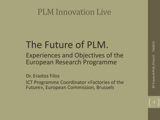 PLM Innovation Live


•The Future of PLM.




                                                7/6/2012
• Experiences and Objectives of the




                                                EF-Future-of-PLM_07Jun12
  European Research Programme
• Dr. Erastos Filos
• ICT Programme Coordinator «Factories of the
  Future», European Commission, Brussels

                                                        1
 