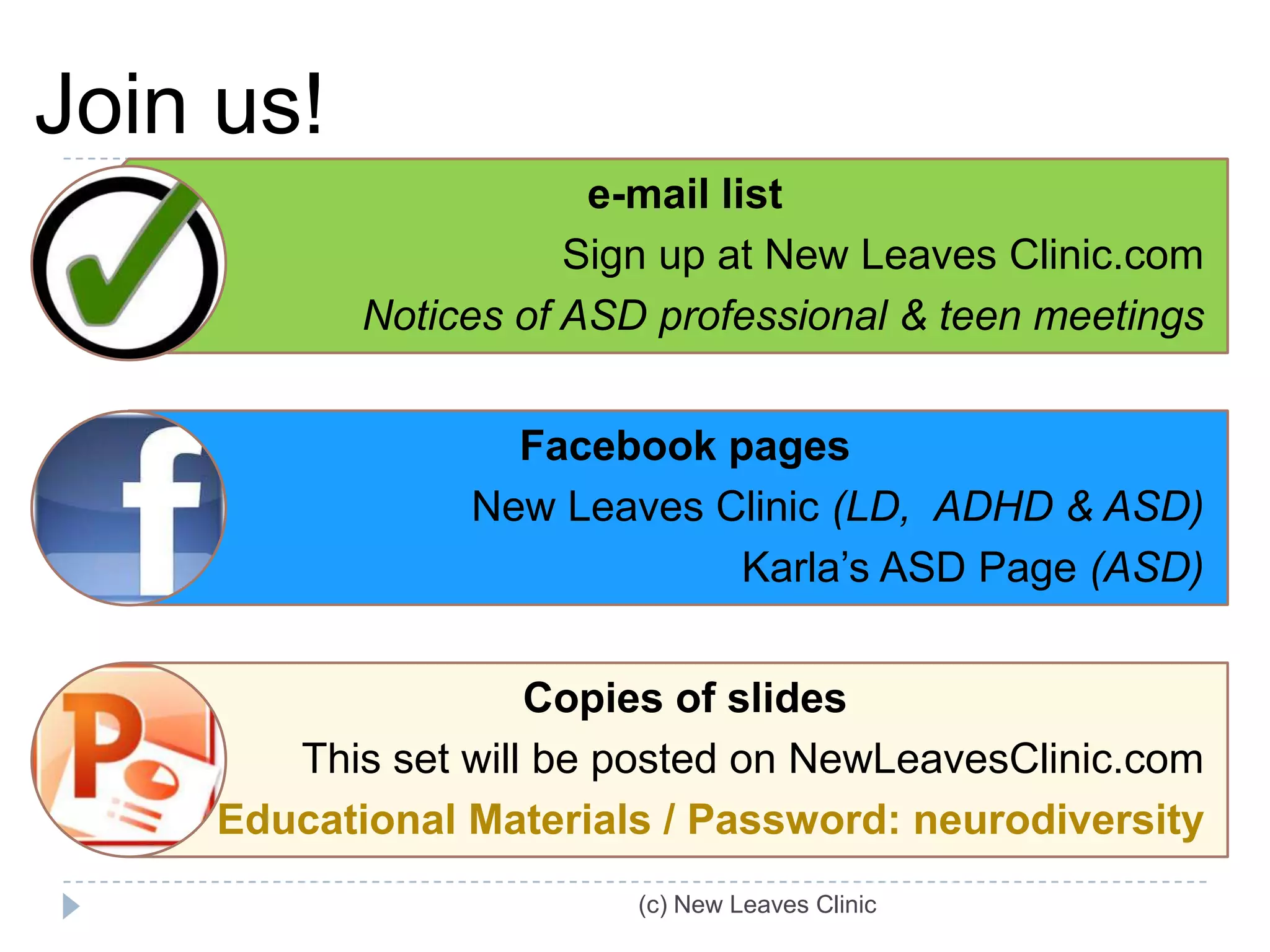 Join us!
                        e-mail list
                       Sign up at New Leaves Clinic.com
            Notices of ASD professional & teen meetings


                   Facebook pages
                 New Leaves Clinic (LD, ADHD & ASD)
                             Karla’s ASD Page (ASD)


                     Copies of slides
        This set will be posted on NewLeavesClinic.com
     Educational Materials / Password: neurodiversity
                          (c) New Leaves Clinic
 