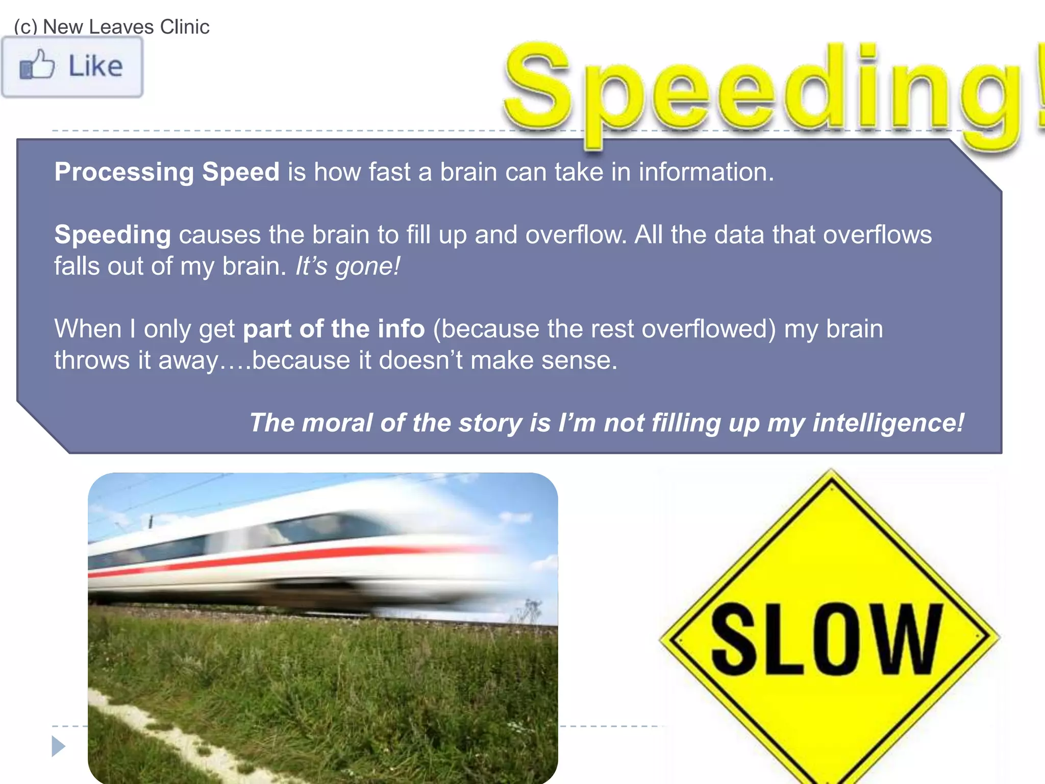 (c) New Leaves Clinic




    Processing Speed is how fast a brain can take in information.

    Speeding causes the brain to fill up and overflow. All the data that overflows
    falls out of my brain. It’s gone!

    When I only get part of the info (because the rest overflowed) my brain
    throws it away….because it doesn’t make sense.

                        The moral of the story is I’m not filling up my intelligence!
 