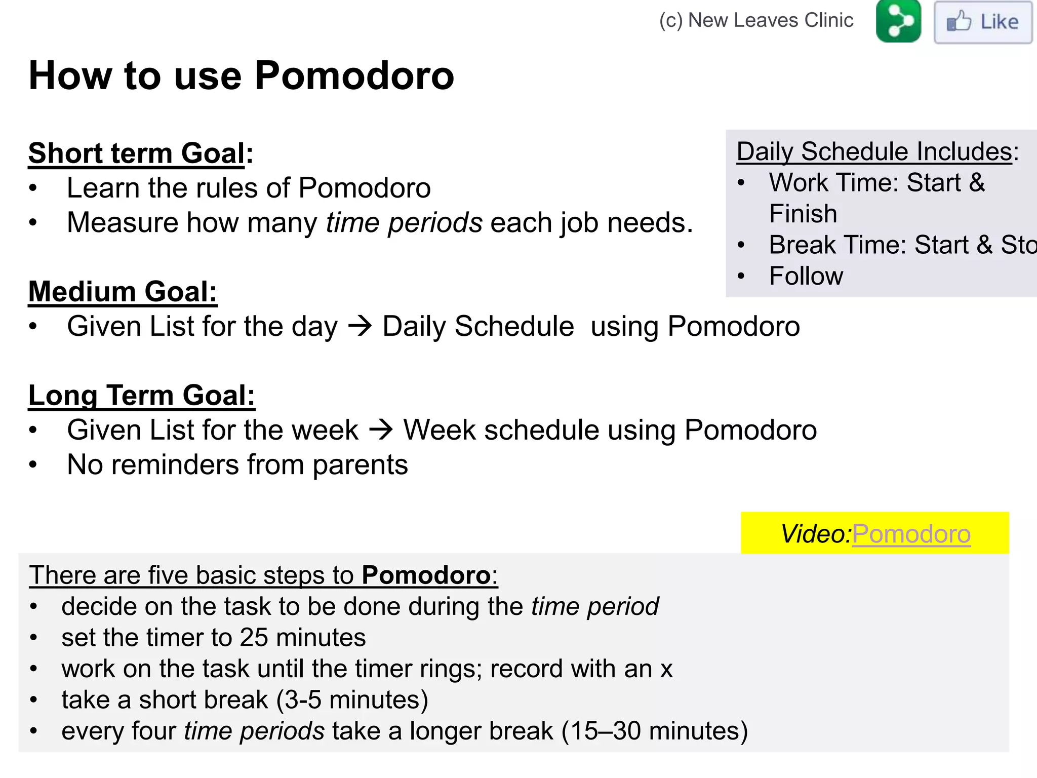 (c) New Leaves Clinic


How to use Pomodoro
Short term Goal:                                             Daily Schedule Includes:
• Learn the rules of Pomodoro                                • Work Time: Start &
• Measure how many time periods each job needs.                Finish
                                                             • Break Time: Start & Sto
                                                             • Follow
Medium Goal:
• Given List for the day  Daily Schedule using Pomodoro

Long Term Goal:
• Given List for the week  Week schedule using Pomodoro
• No reminders from parents

                                                                 Video:Pomodoro
There are five basic steps to Pomodoro:
• decide on the task to be done during the time period
• set the timer to 25 minutes
• work on the task until the timer rings; record with an x
• take a short break (3-5 minutes)
• every four time periods take a longer break (15–30 minutes)
 