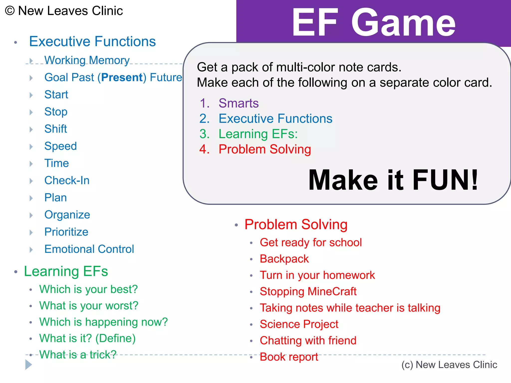 © New Leaves Clinic

 •   Executive Functions
                                                        EF Game
        Working Memory
                                      Get a pack of multi-color note cards.
        Goal Past (Present) Future   Make each of the following on a separate color card.
        Start
                                      1.   Smarts
        Stop
                                      2.   Executive Functions
        Shift                        3.   Learning EFs:
        Speed                        4.   Problem Solving
        Time
     
     
         Check-In
         Plan
                                                           Make it FUN!
        Organize
                                             • Problem Solving
        Prioritize
                                                • Get ready for school
        Emotional Control
                                                • Backpack
 • Learning EFs                                 • Turn in your homework
     • Which is your best?                      • Stopping MineCraft
     • What is your worst?                      • Taking notes while teacher is talking
     • Which is happening now?                  • Science Project
     • What is it? (Define)                     • Chatting with friend
     • What is a trick?                         • Book report
                                                                              (c) New Leaves Clinic
 