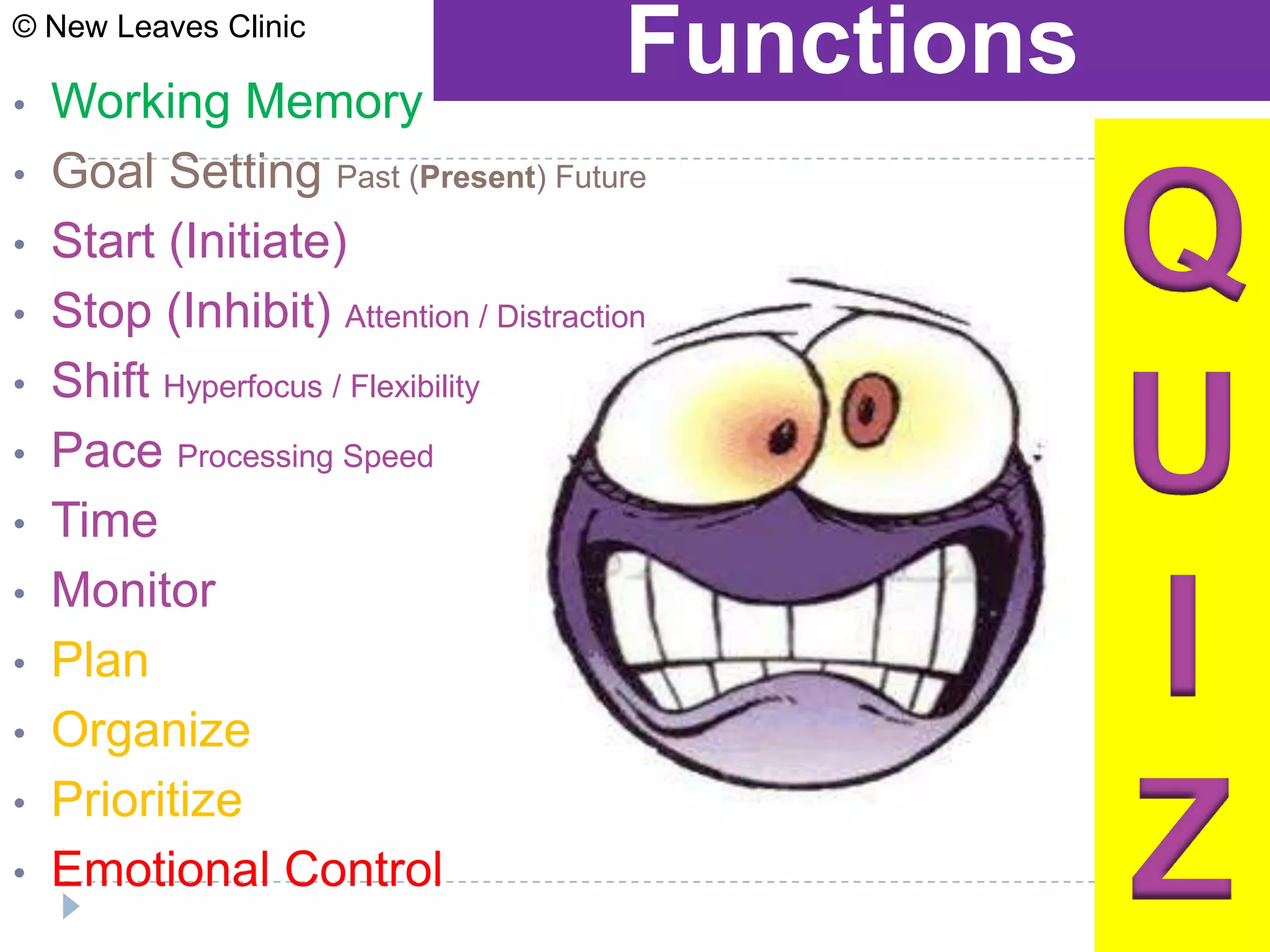 © New Leaves Clinic

•   Working Memory
                                        Functions
•   Goal Setting Past (Present) Future
•
•
    Start (Initiate)
    Stop (Inhibit) Attention / Distraction
                                                    Q
•   Shift Hyperfocus / Flexibility
•
•
    Pace Processing Speed
    Time
                                                    U
•   Monitor
•
•
    Plan
    Organize
                                                    I
•
•
    Prioritize
    Emotional Control                               Z
 