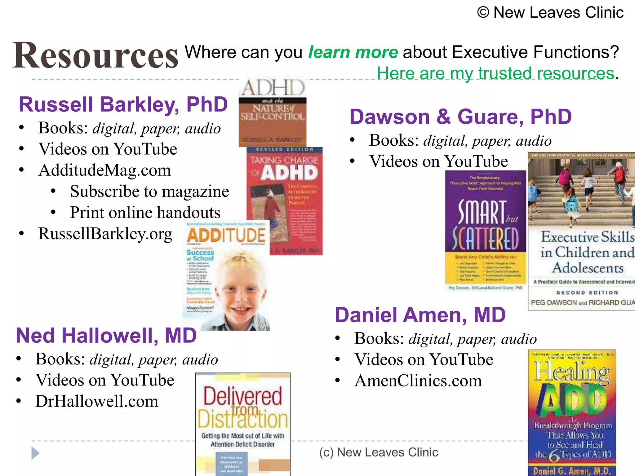 © New Leaves Clinic


Resources Where can you learn more about my trustedFunctions?
                                Here are
                                         Executive
                                                   resources.
Russell Barkley, PhD
• Books: digital, paper, audio
                                      Dawson & Guare, PhD
• Videos on YouTube                   • Books: digital, paper, audio
• AdditudeMag.com                     • Videos on YouTube
   • Subscribe to magazine
   • Print online handouts
• RussellBarkley.org



                                   Daniel Amen, MD
Ned Hallowell, MD                  • Books: digital, paper, audio
• Books: digital, paper, audio     • Videos on YouTube
• Videos on YouTube                • AmenClinics.com
• DrHallowell.com

                                 (c) New Leaves Clinic
 