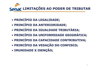 11
LIMITAÇÕES AO PODER DE TRIBUTAR
• PRINCÍPIO DA LEGALIDADE;
• PRINCÍPIO DA ANTERIORIDADE;
• PRINCÍPIO DA IGUALDADE TRIBUTÁRIA;
• PRINCÍPIO DA UNIFORMIDADE GEOGRÁFICA;
• PRINCÍPIO DA CAPACIDADE CONTRIBUTIVA;
• PRINCÍPIO DA VEDAÇÃO DO CONFISCO;
• IMUNIDADE X ISENÇÃO;
 