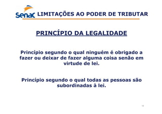 12
PRINCÍPIO DA LEGALIDADE
Princípio segundo o qual ninguém é obrigado a
fazer ou deixar de fazer alguma coisa senão em
virtude de lei.
Princípio segundo o qual todas as pessoas são
subordinadas à lei.
LIMITAÇÕES AO PODER DE TRIBUTAR
 