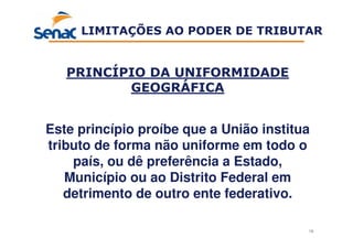 16
PRINCÍPIO DA UNIFORMIDADE
GEOGRÁFICA
Este princípio proíbe que a União institua
tributo de forma não uniforme em todo o
país, ou dê preferência a Estado,
Município ou ao Distrito Federal em
detrimento de outro ente federativo.
LIMITAÇÕES AO PODER DE TRIBUTAR
 