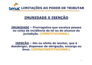 19
IMUNIDADE X ISENÇÃO
IMUNIDADE – Prerrogativa que excetua pessoa
ou coisa da incidência da lei ou do alcance da
jurisdição. (CONSTITUCIONAL)
ISENÇÃO – Ato ou efeito de isentar, que é
desobrigar, dispensar de obrigação, encargo ou
ônus. (INFRACONSTITUCIONAL)
LIMITAÇÕES AO PODER DE TRIBUTAR
 