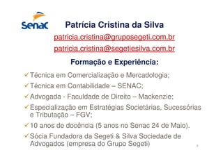 3
Patrícia Cristina da Silva
patricia.cristina@gruposegeti.com.br
patricia.cristina@segetiesilva.com.br
Formação e Experiência:
Técnica em Comercialização e Mercadologia;
Técnica em Contabilidade – SENAC;
Advogada - Faculdade de Direito – Mackenzie;
Especialização em Estratégias Societárias, Sucessórias
e Tributação – FGV;
10 anos de docência (5 anos no Senac 24 de Maio).
Sócia Fundadora da Segeti & Silva Sociedade de
Advogados (empresa do Grupo Segeti)
 